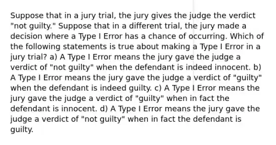 Suppose that in a jury trial, the jury gives the judge the verdict "not guilty." Suppose that in a different trial, the jury made a decision where a Type I Error has a chance of occurring. Which of the following statements is true about making a Type I Error in a jury trial? a) A Type I Error means the jury gave the judge a verdict of "not guilty" when the defendant is indeed innocent. b) A Type I Error means the jury gave the judge a verdict of "guilty" when the defendant is indeed guilty. c) A Type I Error means the jury gave the judge a verdict of "guilty" when in fact the defendant is innocent. d) A Type I Error means the jury gave the judge a verdict of "not guilty" when in fact the defendant is guilty.