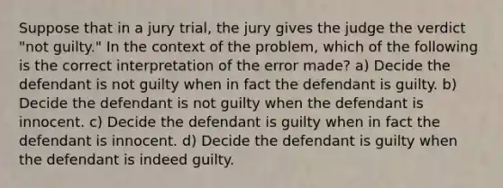 Suppose that in a jury trial, the jury gives the judge the verdict "not guilty." In the context of the problem, which of the following is the correct interpretation of the error made? a) Decide the defendant is not guilty when in fact the defendant is guilty. b) Decide the defendant is not guilty when the defendant is innocent. c) Decide the defendant is guilty when in fact the defendant is innocent. d) Decide the defendant is guilty when the defendant is indeed guilty.