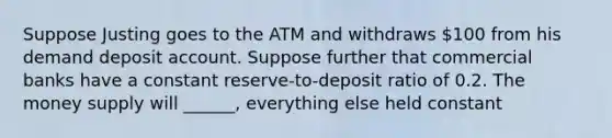 Suppose Justing goes to the ATM and withdraws 100 from his demand deposit account. Suppose further that commercial banks have a constant reserve-to-deposit ratio of 0.2. The money supply will ______, everything else held constant