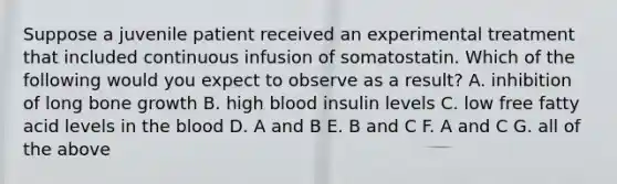 Suppose a juvenile patient received an experimental treatment that included continuous infusion of somatostatin. Which of the following would you expect to observe as a result? A. inhibition of long bone growth B. high blood insulin levels C. low free fatty acid levels in the blood D. A and B E. B and C F. A and C G. all of the above