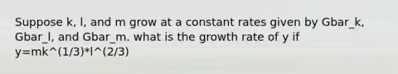 Suppose k, l, and m grow at a constant rates given by Gbar_k, Gbar_l, and Gbar_m. what is the growth rate of y if y=mk^(1/3)*l^(2/3)