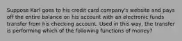 Suppose Karl goes to his credit card company's website and pays off the entire balance on his account with an electronic funds transfer from his checking account. Used in this way, the transfer is performing which of the following functions of money?