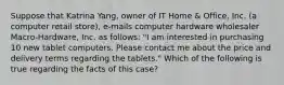 Suppose that Katrina Yang, owner of IT Home & Office, Inc. (a computer retail store), e-mails computer hardware wholesaler Macro-Hardware, Inc. as follows: "I am interested in purchasing 10 new tablet computers. Please contact me about the price and delivery terms regarding the tablets." Which of the following is true regarding the facts of this case?