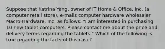 Suppose that Katrina Yang, owner of IT Home & Office, Inc. (a computer retail store), e-mails computer hardware wholesaler Macro-Hardware, Inc. as follows: "I am interested in purchasing 10 new tablet computers. Please contact me about the price and delivery terms regarding the tablets." Which of the following is true regarding the facts of this case?