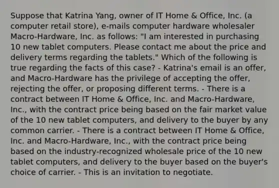 Suppose that Katrina Yang, owner of IT Home & Office, Inc. (a computer retail store), e-mails computer hardware wholesaler Macro-Hardware, Inc. as follows: "I am interested in purchasing 10 new tablet computers. Please contact me about the price and delivery terms regarding the tablets." Which of the following is true regarding the facts of this case? - Katrina's email is an offer, and Macro-Hardware has the privilege of accepting the offer, rejecting the offer, or proposing different terms. - There is a contract between IT Home & Office, Inc. and Macro-Hardware, Inc., with the contract price being based on the fair market value of the 10 new tablet computers, and delivery to the buyer by any common carrier. - There is a contract between IT Home & Office, Inc. and Macro-Hardware, Inc., with the contract price being based on the industry-recognized wholesale price of the 10 new tablet computers, and delivery to the buyer based on the buyer's choice of carrier. - This is an invitation to negotiate.