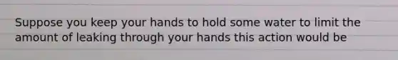 Suppose you keep your hands to hold some water to limit the amount of leaking through your hands this action would be