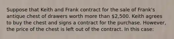 Suppose that Keith and Frank contract for the sale of Frank's antique chest of drawers worth more than 2,500. Keith agrees to buy the chest and signs a contract for the purchase. However, the price of the chest is left out of the contract. In this case: