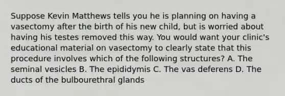 Suppose Kevin Matthews tells you he is planning on having a vasectomy after the birth of his new child, but is worried about having his testes removed this way. You would want your clinic's educational material on vasectomy to clearly state that this procedure involves which of the following structures? A. The seminal vesicles B. The epididymis C. The vas deferens D. The ducts of the bulbourethral glands