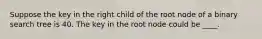 Suppose the key in the right child of the root node of a binary search tree is 40. The key in the root node could be ____.