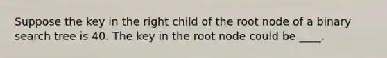 Suppose the key in the right child of the root node of a binary search tree is 40. The key in the root node could be ____.