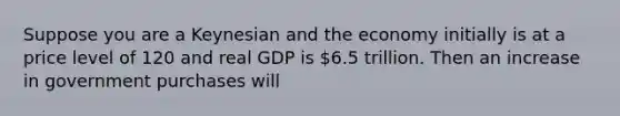 Suppose you are a Keynesian and the economy initially is at a price level of 120 and real GDP is 6.5 trillion. Then an increase in government purchases will