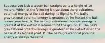 Suppose you kick a soccer ball straight up to a height of 10 meters. Which of the following is true about the gravitational potential energy of the ball during its flight? A. The ball's gravitational potential energy is greatest at the instant the ball leaves your foot. B. The ball's gravitational potential energy is greatest at the instant it returns to hit the ground. C. The ball's gravitational potential energy is greatest at the instant when the ball is at its highest point. D. The ball's gravitational potential energy is always the same.