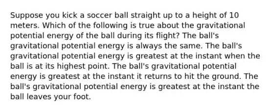 Suppose you kick a soccer ball straight up to a height of 10 meters. Which of the following is true about the gravitational potential energy of the ball during its flight? The ball's gravitational potential energy is always the same. The ball's gravitational potential energy is greatest at the instant when the ball is at its highest point. The ball's gravitational potential energy is greatest at the instant it returns to hit the ground. The ball's gravitational potential energy is greatest at the instant the ball leaves your foot.