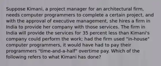 Suppose Kimani, a project manager for an architectural firm, needs computer programmers to complete a certain project, and with the approval of executive management, she hires a firm in India to provide her company with those services. The firm in India will provide the services for 35 percent less than Kimani's company could perform the work; had the firm used "in-house" computer programmers, it would have had to pay their programmers "time-and-a-half" overtime pay. Which of the following refers to what Kimani has done?