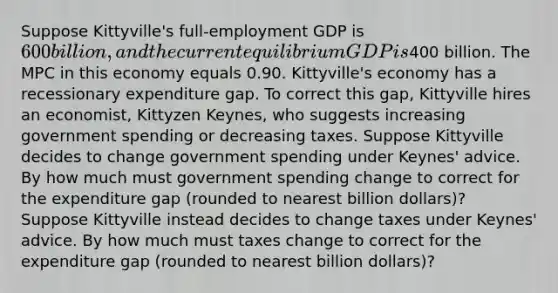 Suppose Kittyville's full‑employment GDP is 600 billion, and the current equilibrium GDP is400 billion. The MPC in this economy equals 0.90. Kittyville's economy has a recessionary expenditure gap. To correct this gap, Kittyville hires an economist, Kittyzen Keynes, who suggests increasing government spending or decreasing taxes. Suppose Kittyville decides to change government spending under Keynes' advice. By how much must government spending change to correct for the expenditure gap (rounded to nearest billion dollars)? Suppose Kittyville instead decides to change taxes under Keynes' advice. By how much must taxes change to correct for the expenditure gap (rounded to nearest billion dollars)?