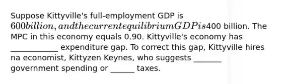 Suppose Kittyville's full‑employment GDP is 600 billion, and the current equilibrium GDP is400 billion. The MPC in this economy equals 0.90. Kittyville's economy has ____________ expenditure gap. To correct this gap, Kittyville hires na economist, Kittyzen Keynes, who suggests _______ government spending or ______ taxes.