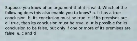 Suppose you know of an argument that it is valid. Which of the following does this also enable you to know? a. It has a true conclusion. b. Its conclusion must be true. c. If its premises are all true, then its conclusion must be true. d. It is possible for its conclusion to be false, but only if one or more of its premises are false. e. c and d