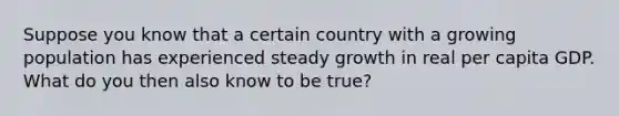 Suppose you know that a certain country with a growing population has experienced steady growth in real per capita GDP. What do you then also know to be true?