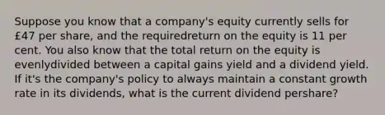 Suppose you know that a company's equity currently sells for £47 per share, and the requiredreturn on the equity is 11 per cent. You also know that the total return on the equity is evenlydivided between a capital gains yield and a dividend yield. If it's the company's policy to always maintain a constant growth rate in its dividends, what is the current dividend pershare?