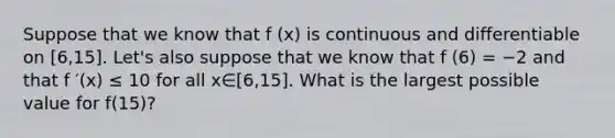 Suppose that we know that f (x) is continuous and differentiable on [6,15]. Let's also suppose that we know that f (6) = −2 and that f ′(x) ≤ 10 for all x∈[6,15]. What is the largest possible value for f(15)?