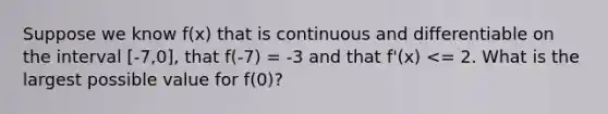 Suppose we know f(x) that is continuous and differentiable on the interval [-7,0], that f(-7) = -3 and that f'(x) <= 2. What is the largest possible value for f(0)?