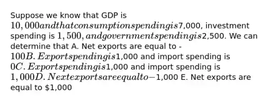 Suppose we know that GDP is 10,000 and that consumption spending is7,000, investment spending is 1,500, and government spending is2,500. We can determine that A. Net exports are equal to -100 B. Export spending is1,000 and import spending is 0 C. Export spending is1,000 and import spending is 1,000 D. Next exports are equal to -1,000 E. Net exports are equal to 1,000