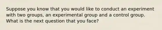 Suppose you know that you would like to conduct an experiment with two groups, an experimental group and a control group. What is the next question that you face?