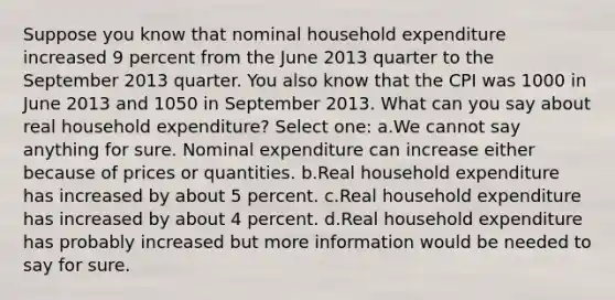 Suppose you know that nominal household expenditure increased 9 percent from the June 2013 quarter to the September 2013 quarter. You also know that the CPI was 1000 in June 2013 and 1050 in September 2013. What can you say about real household expenditure? Select one: a.We cannot say anything for sure. Nominal expenditure can increase either because of prices or quantities. b.Real household expenditure has increased by about 5 percent. c.Real household expenditure has increased by about 4 percent. d.Real household expenditure has probably increased but more information would be needed to say for sure.