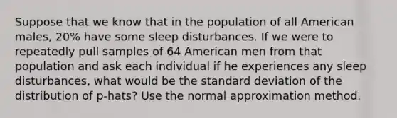 Suppose that we know that in the population of all American males, 20% have some sleep disturbances. If we were to repeatedly pull samples of 64 American men from that population and ask each individual if he experiences any sleep disturbances, what would be the standard deviation of the distribution of p-hats? Use the normal approximation method.