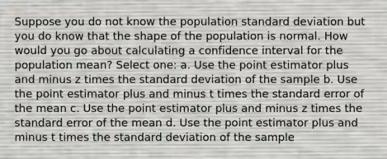 Suppose you do not know the population standard deviation but you do know that the shape of the population is normal. How would you go about calculating a confidence interval for the population mean? Select one: a. Use the point estimator plus and minus z times the standard deviation of the sample b. Use the point estimator plus and minus t times the standard error of the mean c. Use the point estimator plus and minus z times the standard error of the mean d. Use the point estimator plus and minus t times the standard deviation of the sample