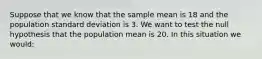 Suppose that we know that the sample mean is 18 and the population standard deviation is 3. We want to test the null hypothesis that the population mean is 20. In this situation we would: