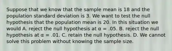 Suppose that we know that the sample mean is 18 and the population standard deviation is 3. We want to test the null hypothesis that the population mean is 20. In this situation we would A. reject the null hypothesis at α = .05. B. reject the null hypothesis at α = .01. C. retain the null hypothesis. D. We cannot solve this problem without knowing the sample size.