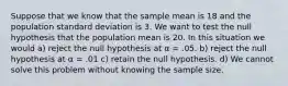 Suppose that we know that the sample mean is 18 and the population standard deviation is 3. We want to test the null hypothesis that the population mean is 20. In this situation we would a) reject the null hypothesis at α = .05. b) reject the null hypothesis at α = .01 c) retain the null hypothesis. d) We cannot solve this problem without knowing the sample size.