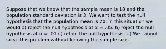 Suppose that we know that the sample mean is 18 and the population standard deviation is 3. We want to test the null hypothesis that the population mean is 20. In this situation we would a) reject the null hypothesis at α = .05. b) reject the null hypothesis at α = .01 c) retain the null hypothesis. d) We cannot solve this problem without knowing the sample size.