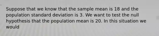 Suppose that we know that the sample mean is 18 and the population standard deviation is 3. We want to test the null hypothesis that the population mean is 20. In this situation we would