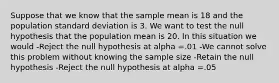 Suppose that we know that the sample mean is 18 and the population standard deviation is 3. We want to test the null hypothesis that the population mean is 20. In this situation we would -Reject the null hypothesis at alpha =.01 -We cannot solve this problem without knowing the sample size -Retain the null hypothesis -Reject the null hypothesis at alpha =.05