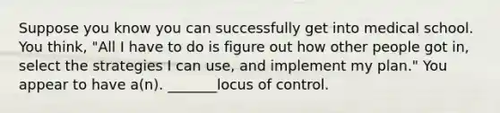 Suppose you know you can successfully get into medical school. You think, "All I have to do is figure out how other people got in, select the strategies I can use, and implement my plan." You appear to have a(n). _______locus of control.