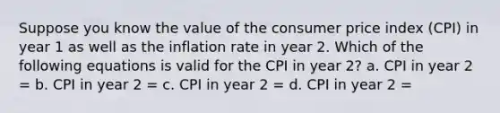 Suppose you know the value of the consumer price index (CPI) in year 1 as well as the inflation rate in year 2. Which of the following equations is valid for the CPI in year 2? a. CPI in year 2 = b. CPI in year 2 = c. CPI in year 2 = d. CPI in year 2 =