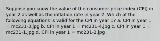 Suppose you know the value of the consumer price index (CPI) in year 2 as well as the inflation rate in year 2. Which of the following equations is valid for the CPI in year 1? a. CPI in year 1 = mc231-3.jpg b. CPI in year 1 = mc231-4.jpg c. CPI in year 1 = mc231-1.jpg d. CPI in year 1 = mc231-2.jpg