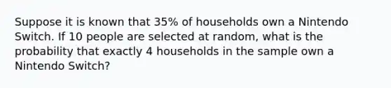 Suppose it is known that 35% of households own a Nintendo Switch. If 10 people are selected at random, what is the probability that exactly 4 households in the sample own a Nintendo Switch?