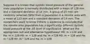 Suppose it is known that systolic blood pressure of the general male population is normally distributed with a mean of 128 mm and a standard deviation of 14 mm. A group of 25 men are randomly selected (SRS) from a population in a remote area with a mean of 122 mm and a standard deviation of 14 mm. The researchers want to know if there is evidence to conclude that the remote area population has a significantly different systolic blood pressure at the .05 level of significance. What are the appropriate null and alternative hypotheses? H0: m =128 and Ha: m 128 H0: m = 128 and Ha: m ¹ 128 H0: m ¹ 128 and Ha: m = 128