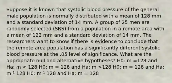 Suppose it is known that systolic blood pressure of the general male population is normally distributed with a mean of 128 mm and a standard deviation of 14 mm. A group of 25 men are randomly selected (SRS) from a population in a remote area with a mean of 122 mm and a standard deviation of 14 mm. The researchers want to know if there is evidence to conclude that the remote area population has a significantly different systolic blood pressure at the .05 level of significance. What are the appropriate null and alternative hypotheses? H0: m =128 and Ha: m 128 H0: m = 128 and Ha: m ¹ 128 H0: m ¹ 128 and Ha: m = 128