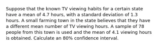 Suppose that the known TV viewing habits for a certain state have a mean of 4.7 hours, with a standard deviation of 1.3 hours. A small farming town in the state believes that they have a different mean number of TV viewing hours. A sample of 78 people from this town is used and the mean of 4.1 viewing hours is obtained. Calculate an 80% confidence interval.