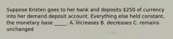 Suppose Kristen goes to her bank and deposits 250 of currency into her demand deposit account. Everything else held constant, the monetary base _____. A. increases B. decreases C. remains unchanged