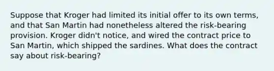 Suppose that Kroger had limited its initial offer to its own terms, and that San Martin had nonetheless altered the risk-bearing provision. Kroger didn't notice, and wired the contract price to San Martin, which shipped the sardines. What does the contract say about risk-bearing?