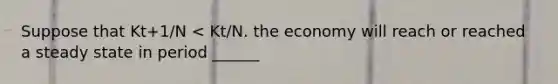 Suppose that Kt+1/N < Kt/N. the economy will reach or reached a steady state in period ______