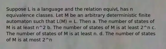 Suppose L is a language and the relation equivL has n equivalence classes. Let M be an arbitrary deterministic finite automaton such that L(M) = L. Then a. The number of states of M is at least n^2 b. The number of states of M is at least 2^n c. The number of states of M is at least n. d. The number of states of M is at most 2^n