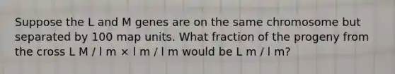Suppose the L and M genes are on the same chromosome but separated by 100 map units. What fraction of the progeny from the cross L M / l m × l m / l m would be L m / l m?