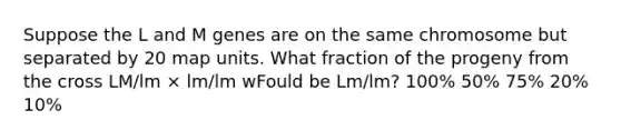 Suppose the L and M genes are on the same chromosome but separated by 20 map units. What fraction of the progeny from the cross LM/lm × lm/lm wFould be Lm/lm? 100% 50% 75% 20% 10%