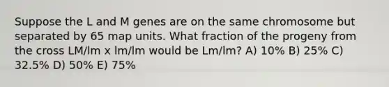 Suppose the L and M genes are on the same chromosome but separated by 65 map units. What fraction of the progeny from the cross LM/lm x lm/lm would be Lm/lm? A) 10% B) 25% C) 32.5% D) 50% E) 75%